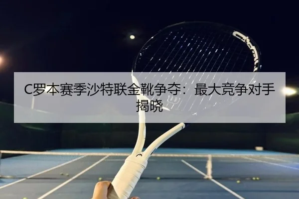 C罗本赛季沙特联金靴争夺：最大竞争对手揭晓